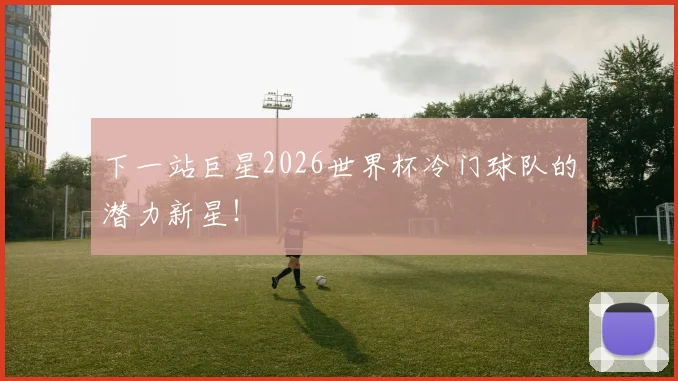 下一站巨星2026世界杯冷门球队的潜力新星！