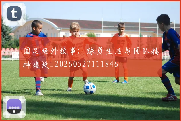 国足场外故事：球员生活与团队精神建设_20260527111846