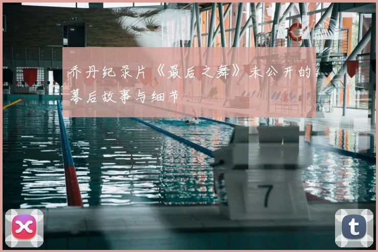 乔丹纪录片《最后之舞》未公开的幕后故事与细节
