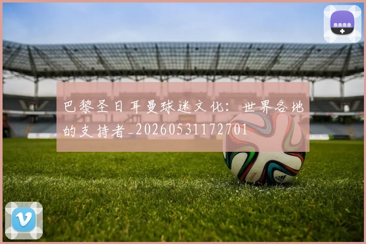巴黎圣日耳曼球迷文化：世界各地的支持者_20260531172701