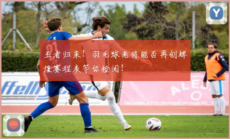 王者归来！羽毛球老将能否再创辉煌赛程表等你检阅！