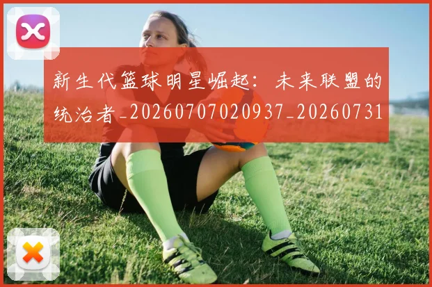 新生代篮球明星崛起：未来联盟的统治者_20260707020937_20260731171344