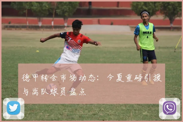 德甲转会市场动态：今夏重磅引援与离队球员盘点
