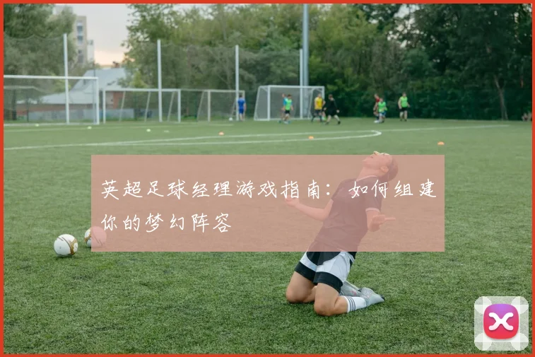 英超足球经理游戏指南：如何组建你的梦幻阵容