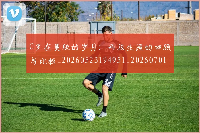 C罗在曼联的岁月:两段生涯的回顾与比较_20260523194951_20260701212800_20260712051348
