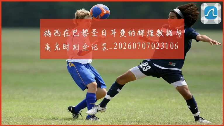 梅西在巴黎圣日耳曼的辉煌数据与高光时刻全记录_20260707023106