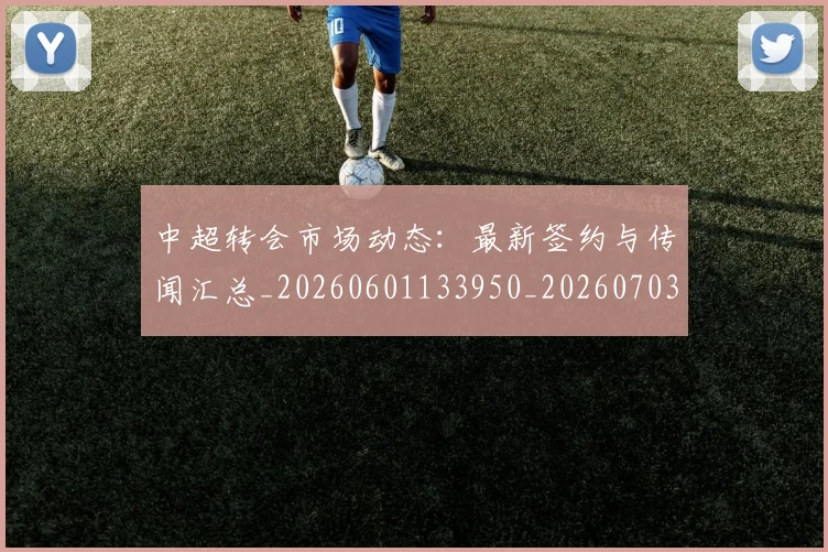 中超转会市场动态：最新签约与传闻汇总_20260601133950_20260703205432
