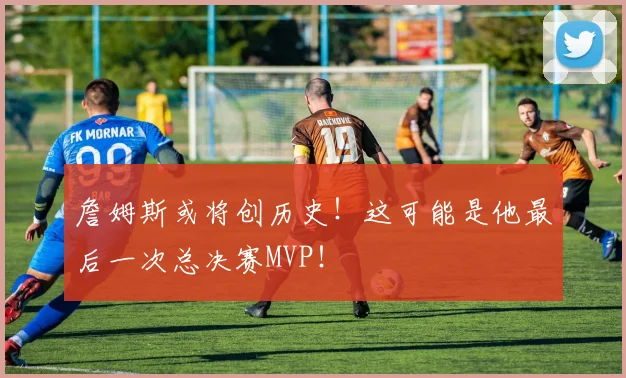 詹姆斯或将创历史!这可能是他最后一次总决赛MVP!