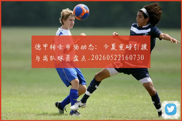 德甲转会市场动态:今夏重磅引援与离队球员盘点_20260522160730