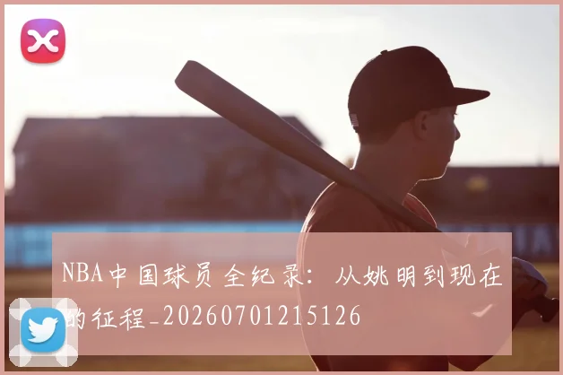 NBA中国球员全纪录:从姚明到现在的征程_20260701215126