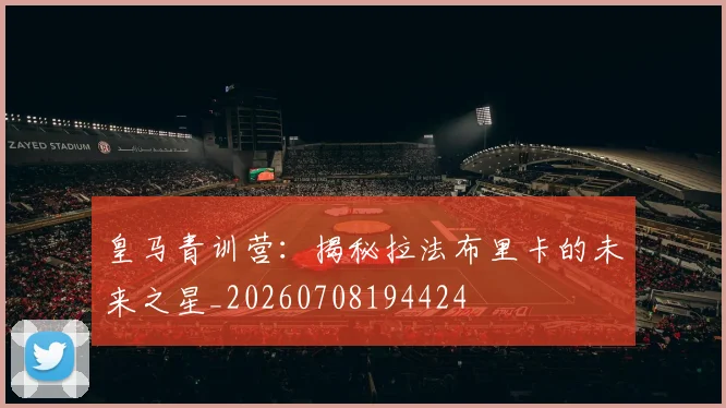 皇马青训营：揭秘拉法布里卡的未来之星_20260708194424