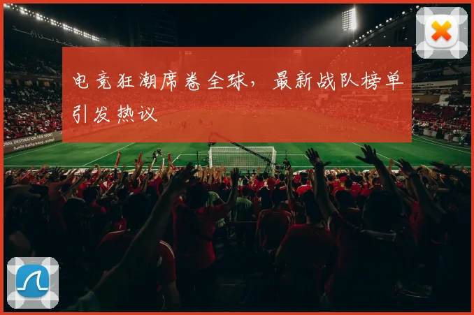 电竞狂潮席卷全球，最新战队榜单引发热议