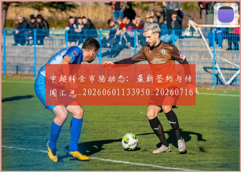 中超转会市场动态：最新签约与传闻汇总_20260601133950_20260716191137
