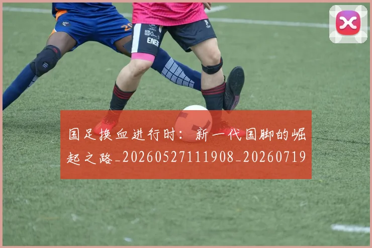国足换血进行时：新一代国脚的崛起之路_20260527111908_20260719164315
