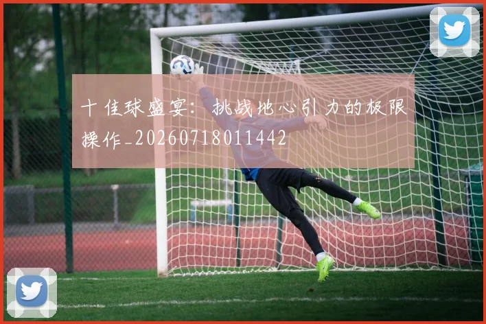 十佳球盛宴：挑战地心引力的极限操作_20260718011442