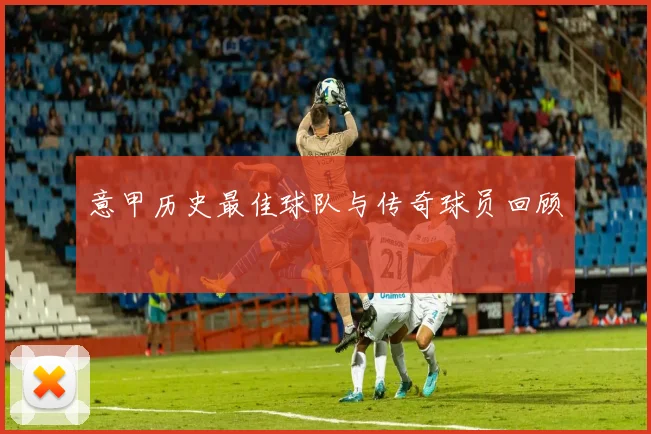 意甲历史最佳球队与传奇球员回顾