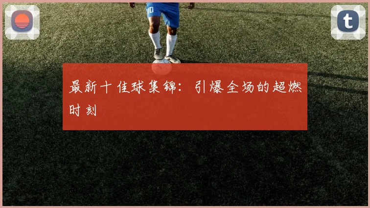 最新十佳球集锦:引爆全场的超燃时刻