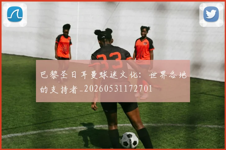 巴黎圣日耳曼球迷文化：世界各地的支持者_20260531172701