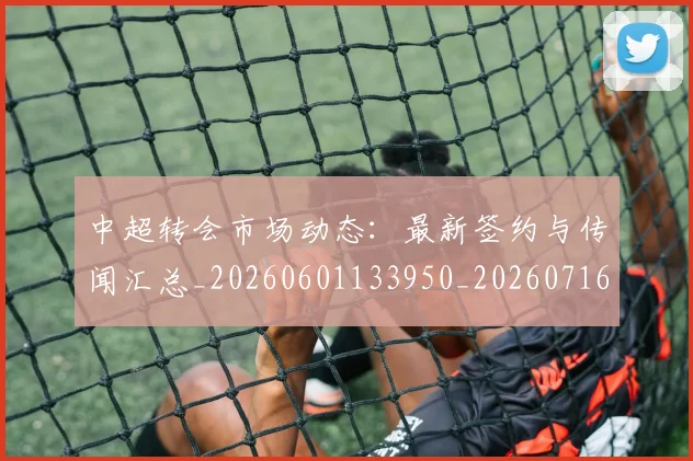 中超转会市场动态:最新签约与传闻汇总_20260601133950_20260716191137