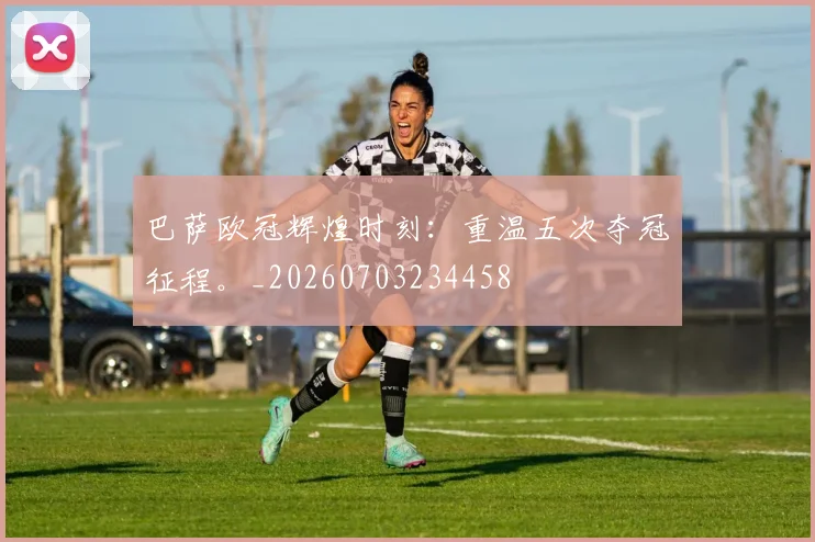 巴萨欧冠辉煌时刻：重温五次夺冠征程。_20260703234458