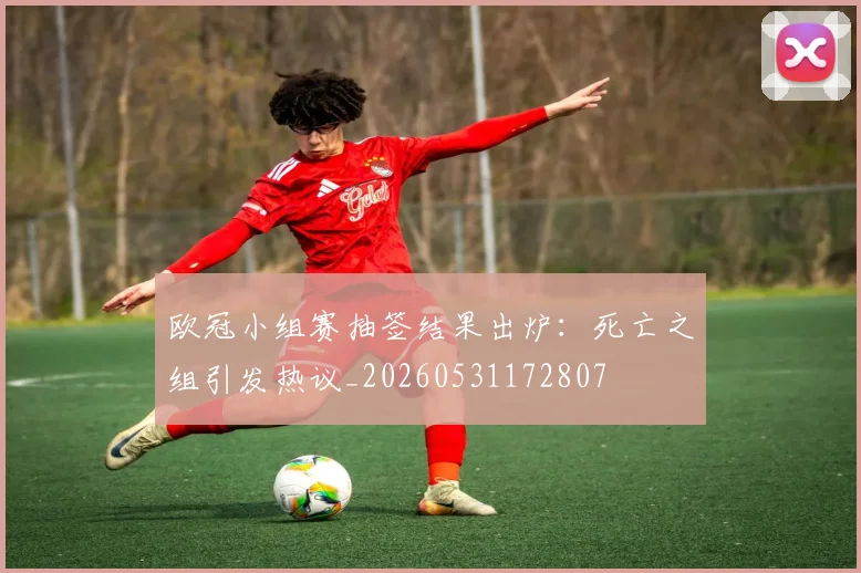 欧冠小组赛抽签结果出炉：死亡之组引发热议_20260531172807