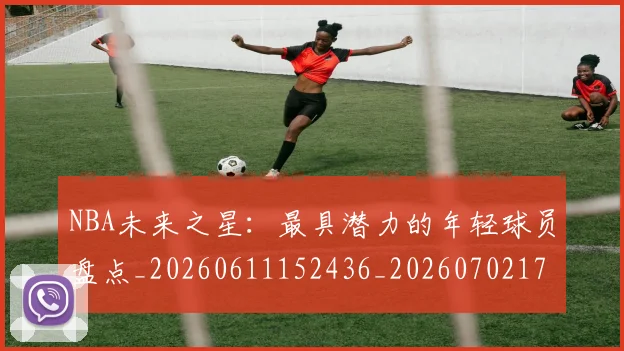 NBA未来之星:最具潜力的年轻球员盘点_20260611152436_20260702170810