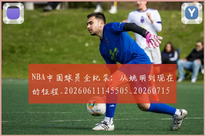 NBA中国球员全纪录:从姚明到现在的征程_20260611145505_20260715181524